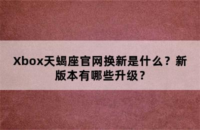 Xbox天蝎座官网换新是什么？新版本有哪些升级？