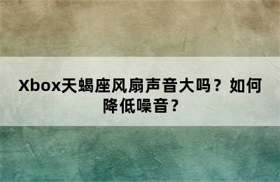 Xbox天蝎座风扇声音大吗？如何降低噪音？