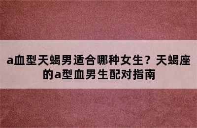 a血型天蝎男适合哪种女生？天蝎座的a型血男生配对指南