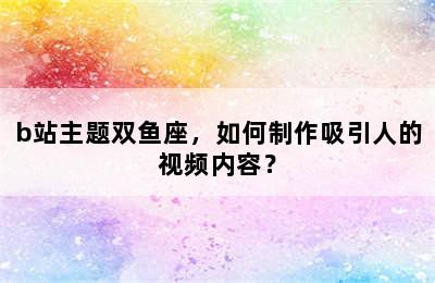 b站主题双鱼座，如何制作吸引人的视频内容？