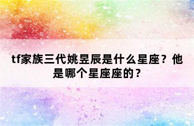 tf家族三代姚昱辰是什么星座？他是哪个星座座的？