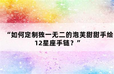 “如何定制独一无二的泡芙甜甜手绘12星座手链？”