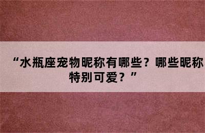 “水瓶座宠物昵称有哪些？哪些昵称特别可爱？”