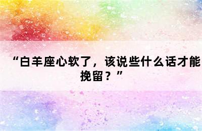 “白羊座心软了，该说些什么话才能挽留？”