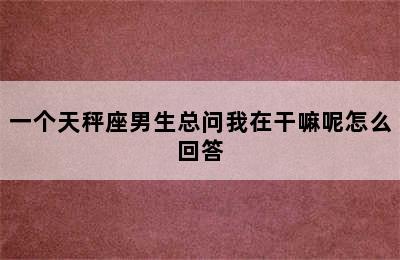 一个天秤座男生总问我在干嘛呢怎么回答