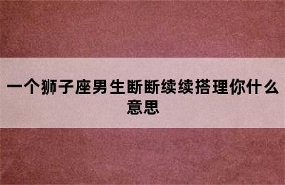 一个狮子座男生断断续续搭理你什么意思