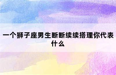 一个狮子座男生断断续续搭理你代表什么