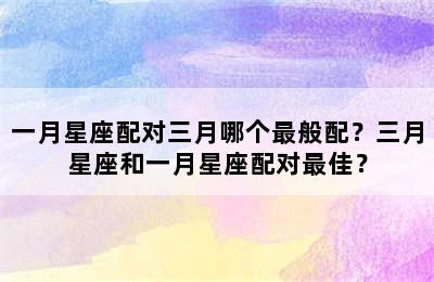 一月星座配对三月哪个最般配？三月星座和一月星座配对最佳？