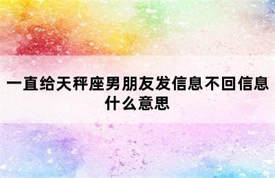 一直给天秤座男朋友发信息不回信息什么意思