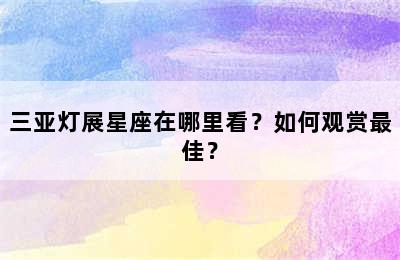 三亚灯展星座在哪里看？如何观赏最佳？