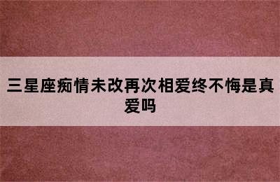 三星座痴情未改再次相爱终不悔是真爱吗