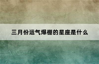 三月份运气爆棚的星座是什么