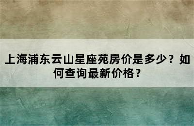 上海浦东云山星座苑房价是多少？如何查询最新价格？