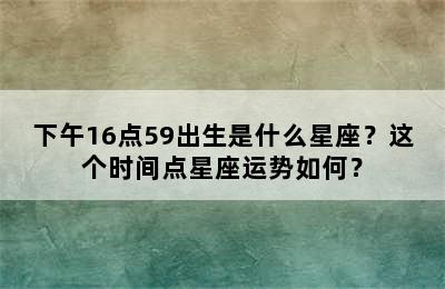 下午16点59出生是什么星座？这个时间点星座运势如何？