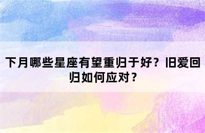 下月哪些星座有望重归于好？旧爱回归如何应对？