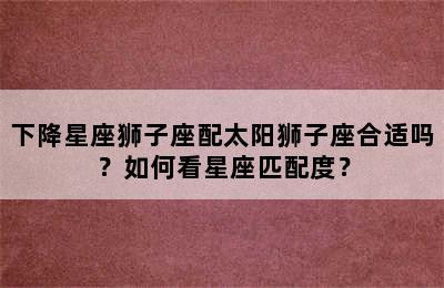 下降星座狮子座配太阳狮子座合适吗？如何看星座匹配度？