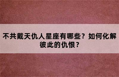 不共戴天仇人星座有哪些？如何化解彼此的仇恨？