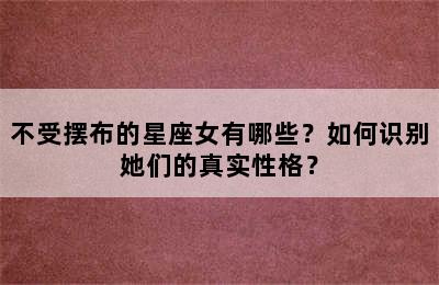 不受摆布的星座女有哪些？如何识别她们的真实性格？