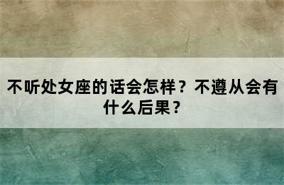 不听处女座的话会怎样？不遵从会有什么后果？