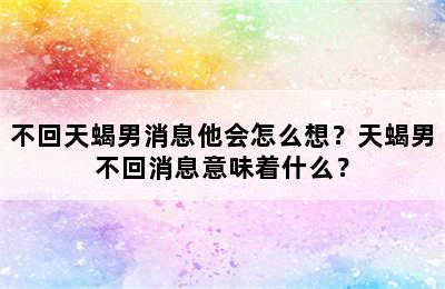 不回天蝎男消息他会怎么想？天蝎男不回消息意味着什么？