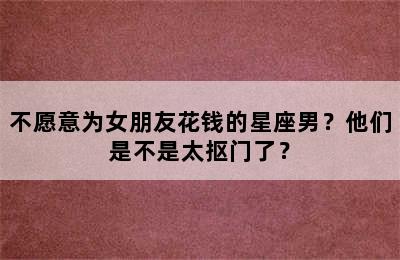 不愿意为女朋友花钱的星座男？他们是不是太抠门了？