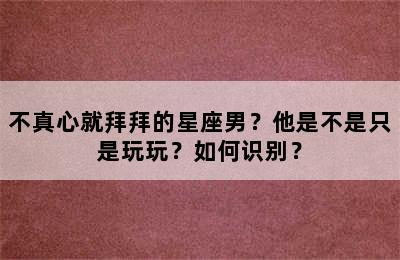 不真心就拜拜的星座男？他是不是只是玩玩？如何识别？