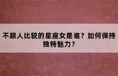 不跟人比较的星座女是谁？如何保持独特魅力？