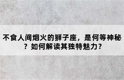 不食人间烟火的狮子座，是何等神秘？如何解读其独特魅力？