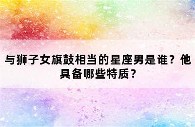 与狮子女旗鼓相当的星座男是谁？他具备哪些特质？
