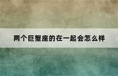 两个巨蟹座的在一起会怎么样