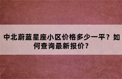 中北蔚蓝星座小区价格多少一平？如何查询最新报价？