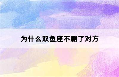 为什么双鱼座不删了对方