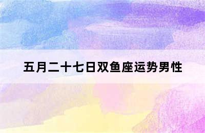 五月二十七日双鱼座运势男性