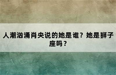 人潮汹涌肖央说的她是谁？她是狮子座吗？