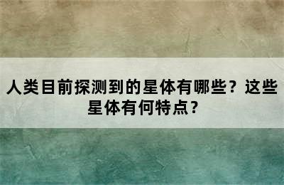 人类目前探测到的星体有哪些？这些星体有何特点？