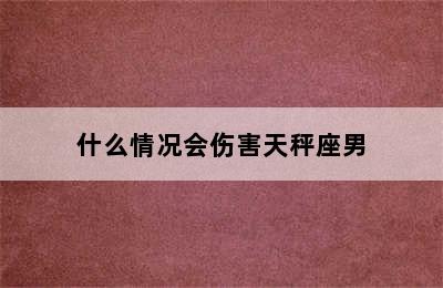 什么情况会伤害天秤座男