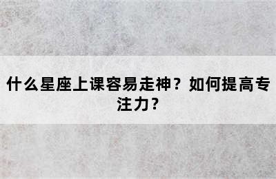 什么星座上课容易走神？如何提高专注力？