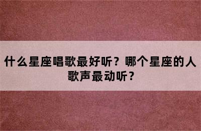什么星座唱歌最好听？哪个星座的人歌声最动听？