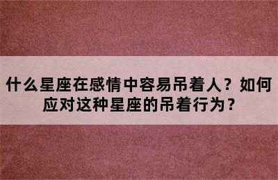 什么星座在感情中容易吊着人？如何应对这种星座的吊着行为？