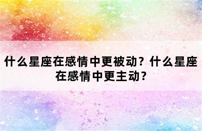 什么星座在感情中更被动？什么星座在感情中更主动？