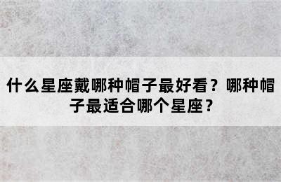 什么星座戴哪种帽子最好看？哪种帽子最适合哪个星座？