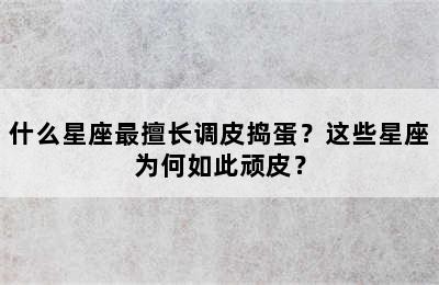什么星座最擅长调皮捣蛋？这些星座为何如此顽皮？