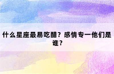 什么星座最易吃醋？感情专一他们是谁？