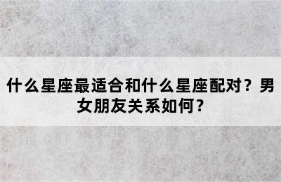 什么星座最适合和什么星座配对？男女朋友关系如何？