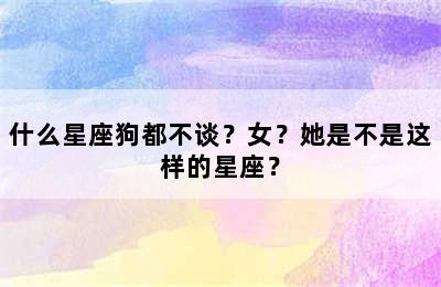 什么星座狗都不谈？女？她是不是这样的星座？