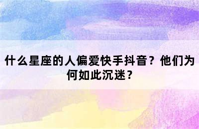 什么星座的人偏爱快手抖音？他们为何如此沉迷？