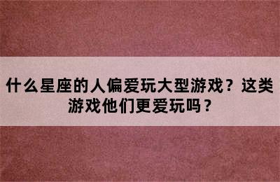 什么星座的人偏爱玩大型游戏？这类游戏他们更爱玩吗？