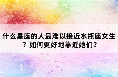 什么星座的人最难以接近水瓶座女生？如何更好地靠近她们？