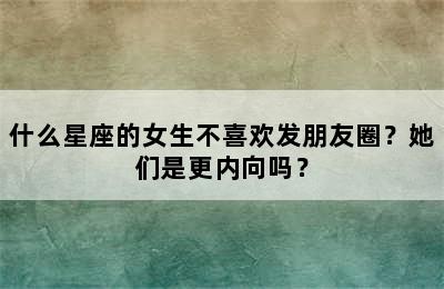 什么星座的女生不喜欢发朋友圈？她们是更内向吗？