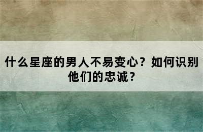 什么星座的男人不易变心？如何识别他们的忠诚？